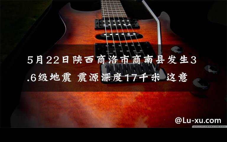 5月22日陕西商洛市商南县发生3.6级地震 震源深度17千米 这意味着什么?