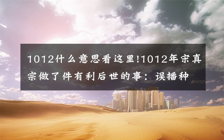 1012什么意思看这里!1012年宋真宗做了件有利后世的事：误播种期一月，产量比丰年还好文章配图