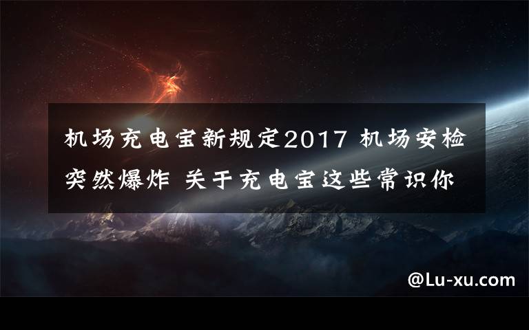 机场充电宝新规定2017 机场安检突然爆炸 关于充电宝这些常识你应该知道