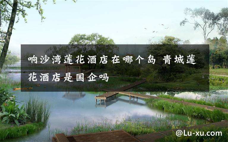 响沙湾莲花酒店在哪个岛 青城莲花酒店是国企吗