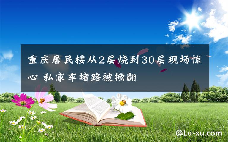 重庆居民楼从2层烧到30层现场惊心 私家车堵路被掀翻文章配图