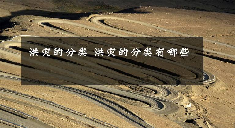 洪灾的分类 洪灾的分类有哪些文章配图