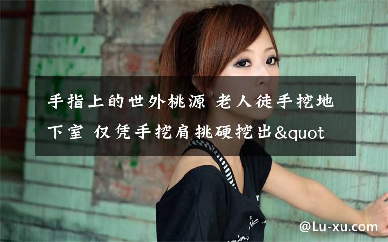手指上的世外桃源 老人徒手挖地下室 仅凭手挖肩挑硬挖出"世外桃源"文章配图