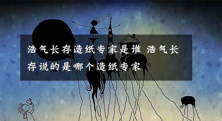 浩气长存造纸专家是谁 浩气长存说的是哪个造纸专家文章配图