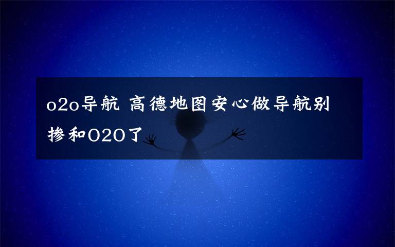 o2o导航 高德地图安心做导航别掺和O2O了文章配图