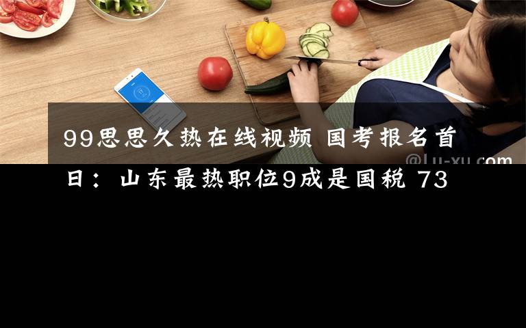 99思思久热在线视频 国考报名首日：山东最热职位9成是国税 730个职位无人过审