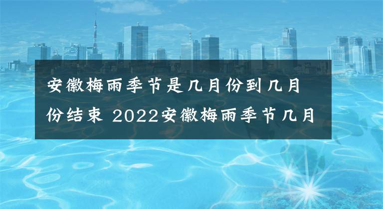 安徽梅雨季节是几月份到几月份结束 2022安徽梅雨季节几月份