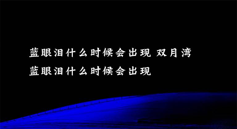 蓝眼泪什么时候会出现 双月湾蓝眼泪什么时候会出现文章配图