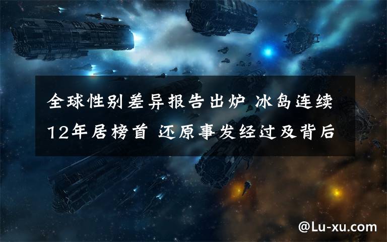 全球性别差异报告出炉 冰岛连续12年居榜首 还原事发经过及背后原因！