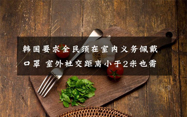 韩国要求全民须在室内义务佩戴口罩 室外社交距离小于2米也需义务佩戴口罩 究竟发生了什么?