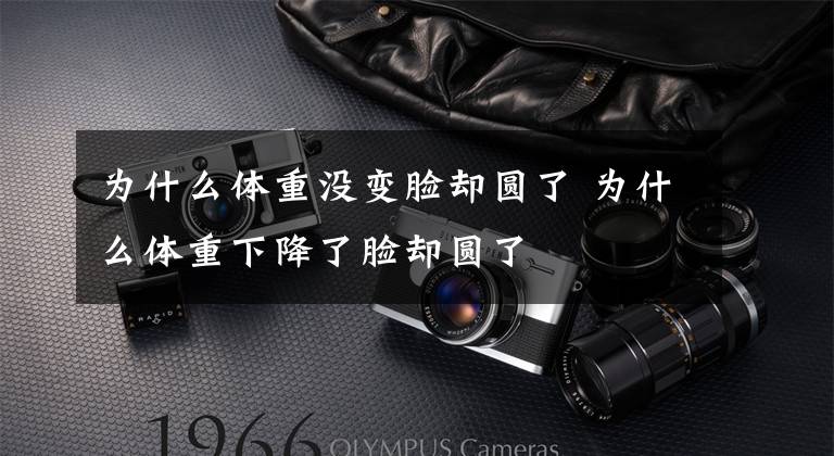 为什么体重没变脸却圆了 为什么体重下降了脸却圆了文章配图
