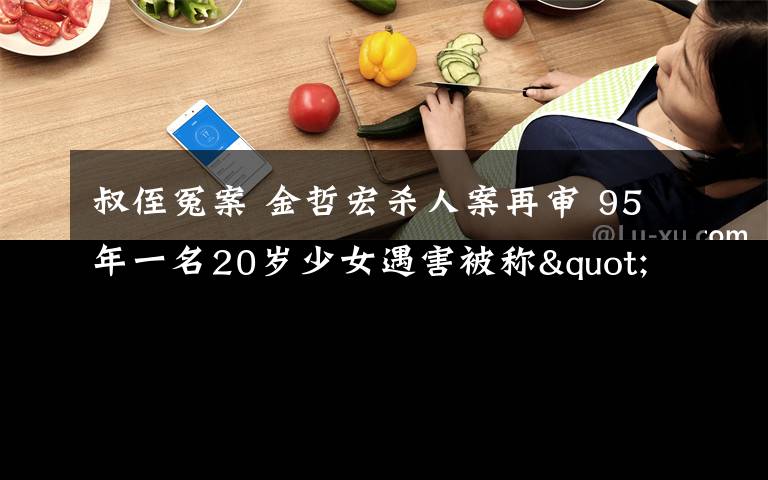 叔侄冤案 金哲宏杀人案再审 95年一名20岁少女遇害被称"吉林版叔侄冤案"