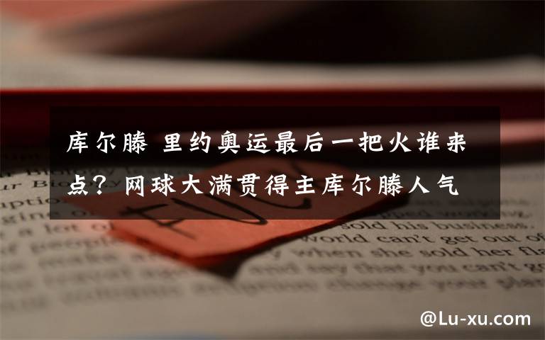 库尔滕 里约奥运最后一把火谁来点？网球大满贯得主库尔滕人气最高