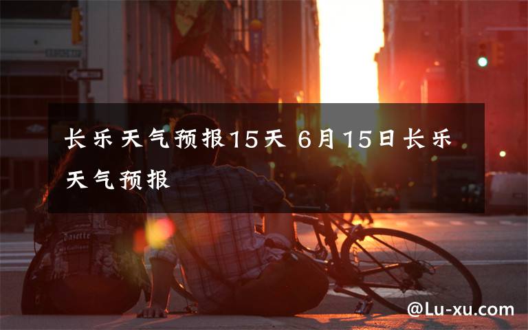 长乐天气预报15天 6月15日长乐天气预报