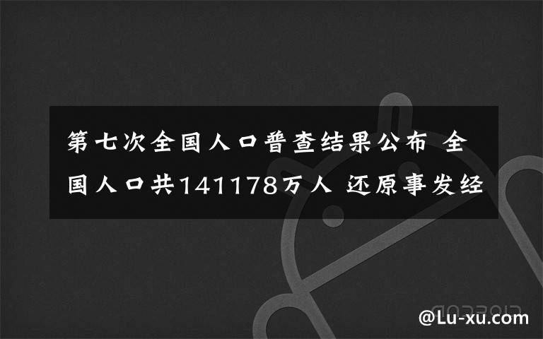 第七次全国人口普查结果公布 全国人口共141178万人 还原事发经过及背后真相！