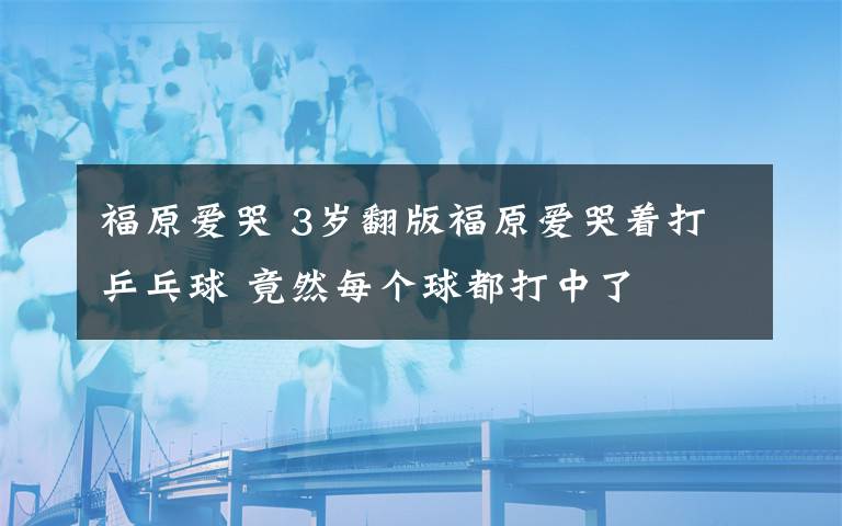 福原爱哭 3岁翻版福原爱哭着打乒乓球 竟然每个球都打中了