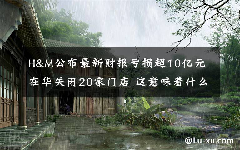 H&M公布最新财报亏损超10亿元 在华关闭20家门店 这意味着什么?