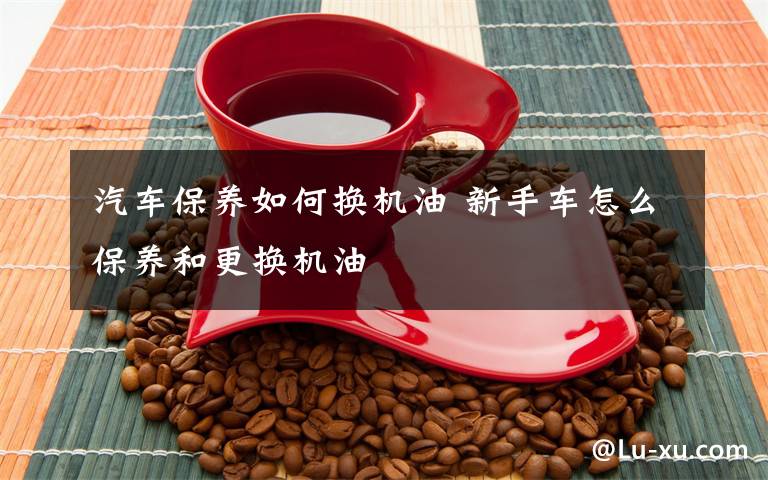 汽车保养如何换机油 新手车怎么保养和更换机油文章配图