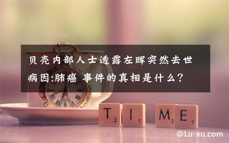 贝壳内部人士透露左晖突然去世病因:肺癌 事件的真相是什么？