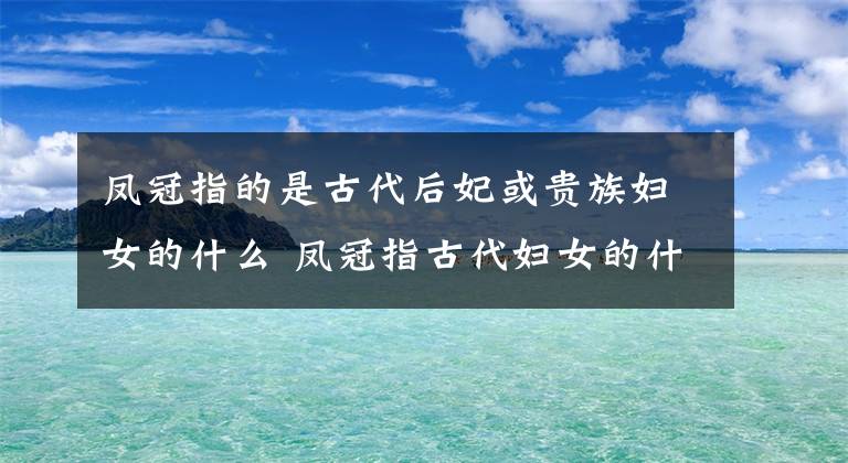 凤冠指的是古代后妃或贵族妇女的什么 凤冠指古代妇女的什么