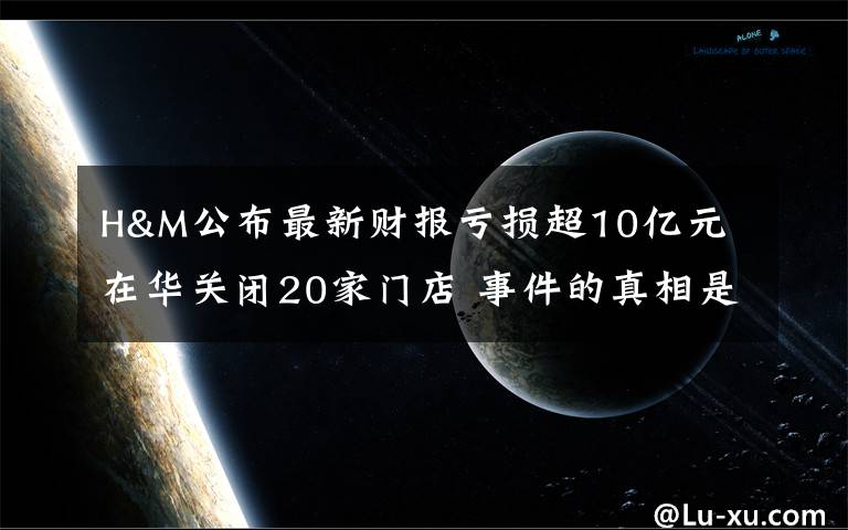 H&M公布最新财报亏损超10亿元 在华关闭20家门店 事件的真相是什么？