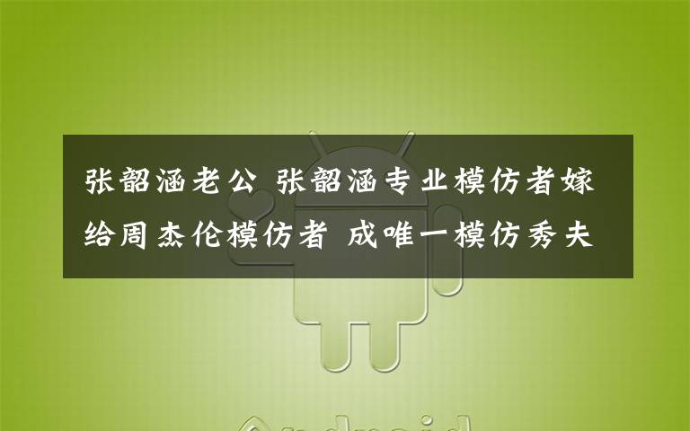 张韶涵老公 张韶涵专业模仿者嫁给周杰伦模仿者 成唯一模仿秀夫妻档