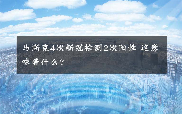 马斯克4次新冠检测2次阳性 这意味着什么?