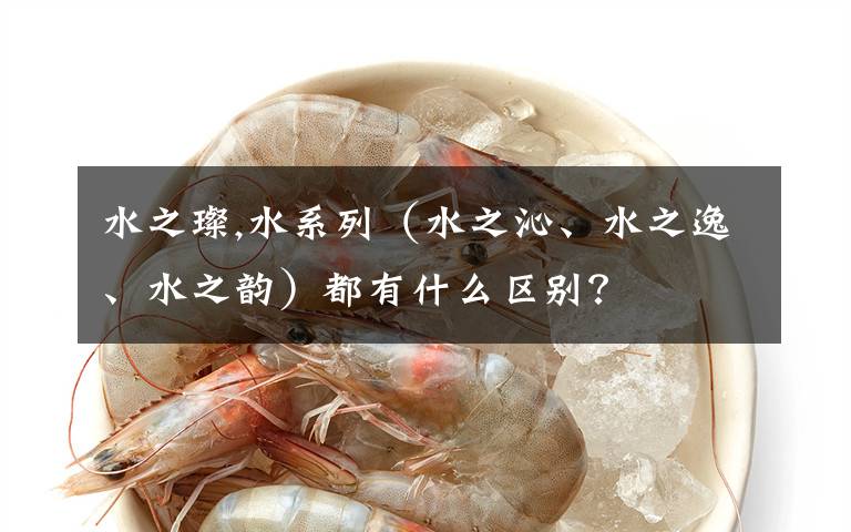 水之璨,水系列（水之沁、水之逸、水之韵）都有什么区别？