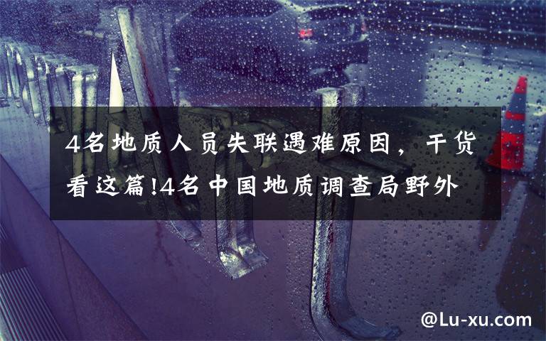 4名地质人员失联遇难原因，干货看这篇!4名中国地质调查局野外作业失联人员已经找到 均无生命体征