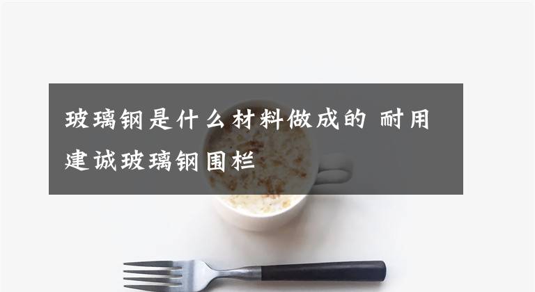 玻璃钢是什么材料做成的 耐用建诚玻璃钢围栏文章配图