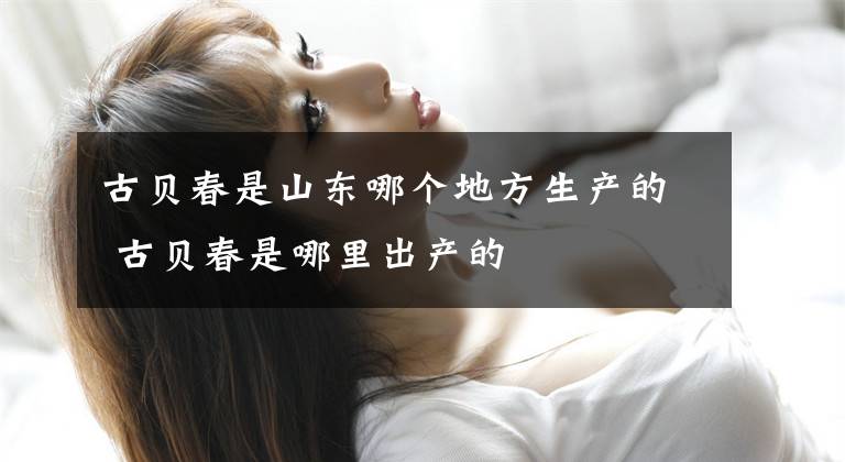 古贝春是山东哪个地方生产的 古贝春是哪里出产的文章配图
