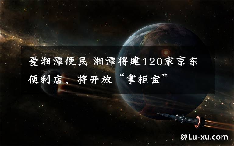 爱湘潭便民 湘潭将建120家京东便利店，将开放“掌柜宝”