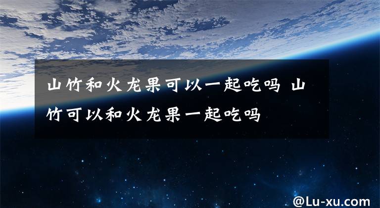 山竹和火龙果可以一起吃吗 山竹可以和火龙果一起吃吗