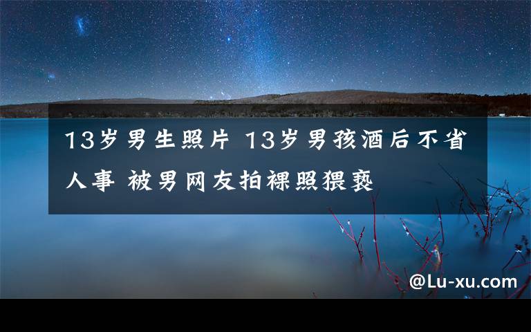 13岁男生照片 13岁男孩酒后不省人事 被男网友拍裸照猥亵文章配图