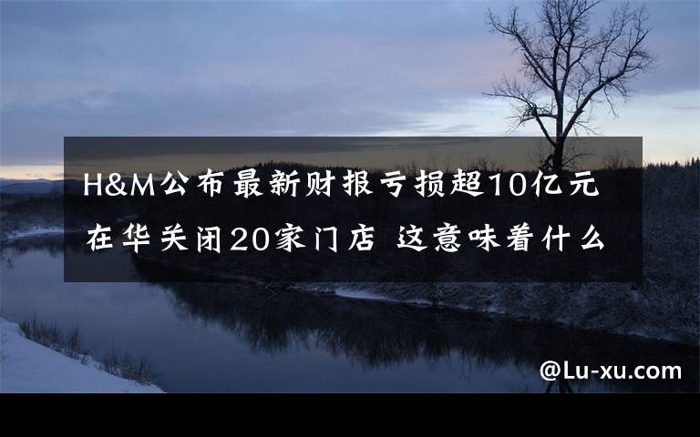 H&M公布最新财报亏损超10亿元 在华关闭20家门店 这意味着什么?