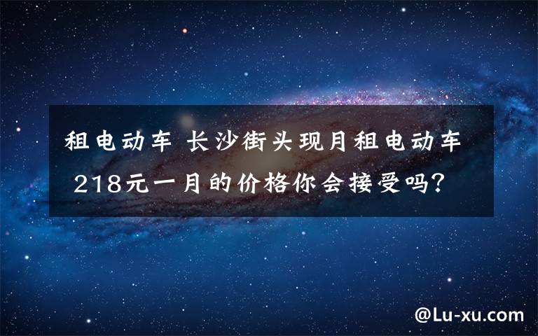 租电动车 长沙街头现月租电动车 218元一月的价格你会接受吗？