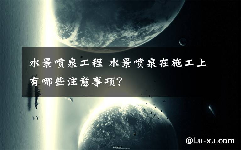 水景喷泉工程 水景喷泉在施工上有哪些注意事项？文章配图