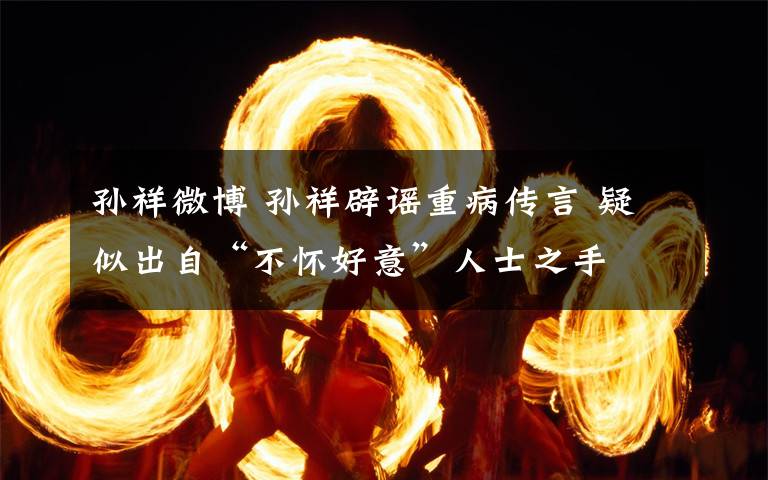 孙祥微博 孙祥辟谣重病传言 疑似出自“不怀好意”人士之手文章配图