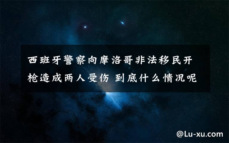 西班牙警察向摩洛哥非法移民开枪造成两人受伤 到底什么情况呢？