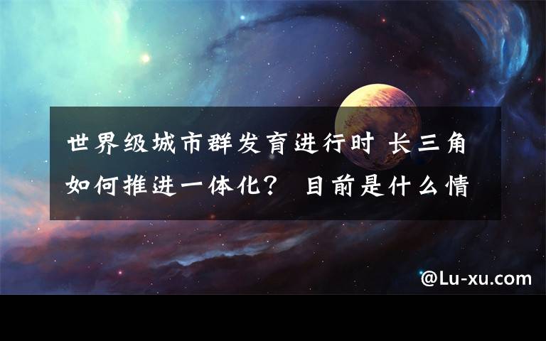 世界级城市群发育进行时 长三角如何推进一体化？ 目前是什么情况？