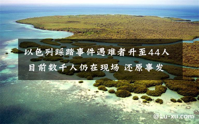 以色列踩踏事件遇难者升至44人 目前数千人仍在现场 还原事发经过及背后真相！