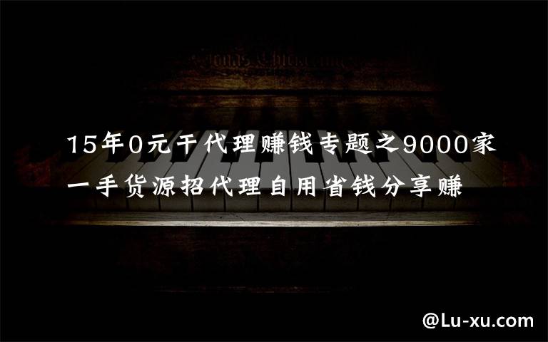 15年0元干代理赚钱专题之9000家一手货源招代理自用省钱分享赚钱一件代发无需囤货