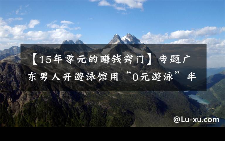 【15年零元的赚钱窍门】专题广东男人开游泳馆用“0元游泳”半年赚80万，怎么做到的？