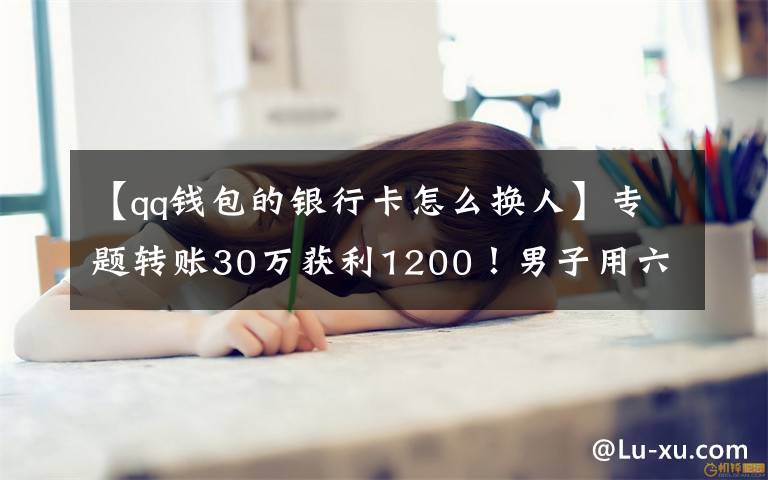 【qq钱包的银行卡怎么换人】专题转账30万获利1200！男子用六张银行卡换了一场牢狱之灾