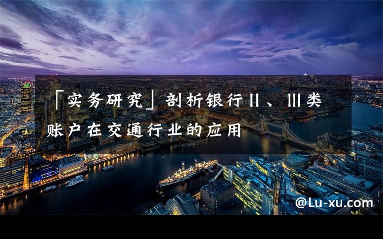 「实务研究」剖析银行Ⅱ、Ⅲ类账户在交通行业的应用文章配图