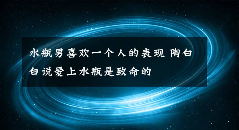 水瓶男喜欢一个人的表现 陶白白说爱上水瓶是致命的