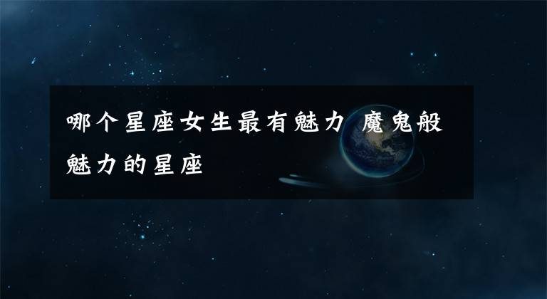 哪个星座女生最有魅力 魔鬼般魅力的星座