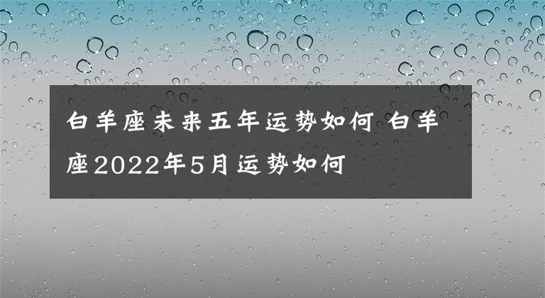 白羊座未来五年运势如何 白羊座2022年5月运势如何