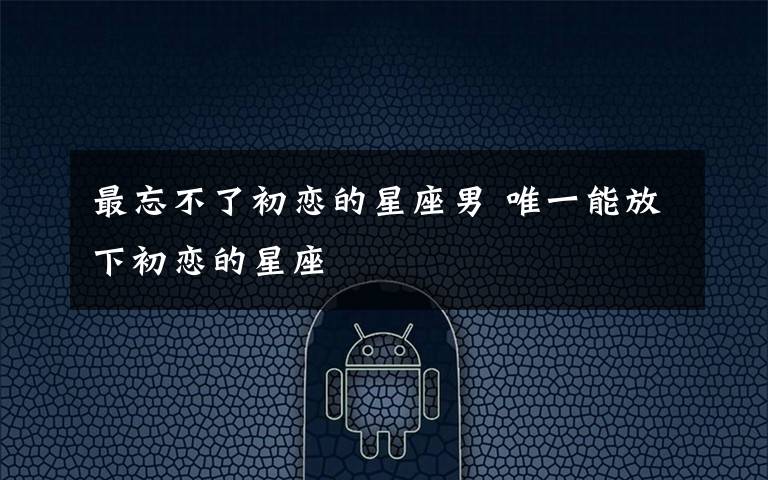 最忘不了初恋的星座男 唯一能放下初恋的星座文章配图