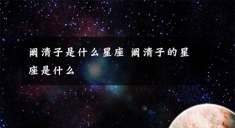 阚清子是什么星座 阚清子的星座是什么